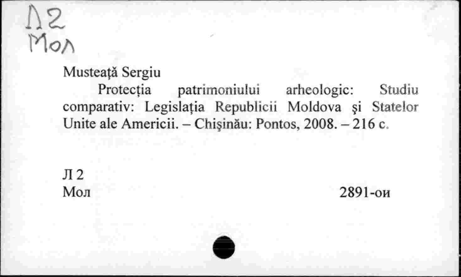 ﻿Musteatà Sergiu
Protectia patrimoniului arheologic: Studiu comparativ: Legislatia Republicii Moldova §i Statelor Unite ale Americii. - Chiçinàu: Pontos, 2008. -216c
Л2
Мол
2891-ои